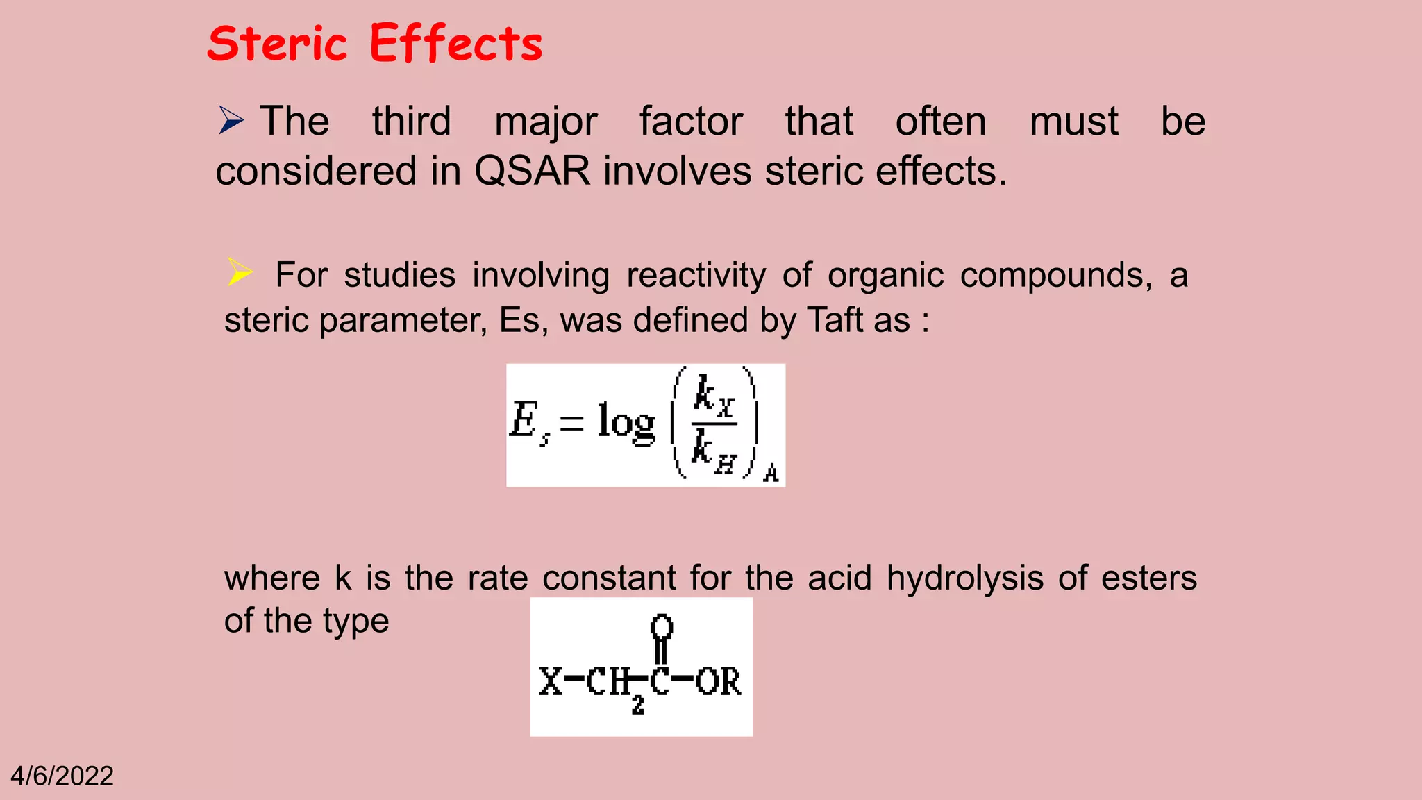 4/6/2022
Steric Effects
 The third major factor that often must be
considered in QSAR involves steric effects.
 For studies involving reactivity of organic compounds, a
steric parameter, Es, was defined by Taft as :
where k is the rate constant for the acid hydrolysis of esters
of the type
 