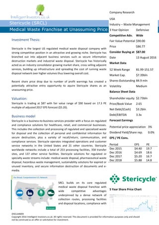 DISCLAIMER
Copyright 2016 Intelligent Investors.co.uk. All rights reserved. This document is provided for information purposes only and should
not be construed as an offer or solicitation for investment.
Intelligent Investors.co.uk
Stericycle (SRCL)
Medical Waste Franchise at Unassuming Price
Investment Thesis:
Stericycle is the largest US regulated medical waste disposal company with
strong competitive position in an attractive and growing niche. Stericycle has
branched out into adjacent business services such as secure information
destruction markets and industrial waste disposal. Stericycle has historically
acted as an industry consolidator growing market share, cross selling adjacent
services, building up infrastructure and spreading the cost of running waste
disposal network over higher volumes thus lowering overall cost.
Recent share price drop due to number of profit warnings has created a
potentially attractive entry opportunity to aquire Stericycle shares as an
unassuming price.
Valuation:
Stericycle is trading at $87 with fair value range of $90 based on 17.3 PE
multiple of adjusted 2017 EPS forecast ($5.20).
Business model
Stericycle is a business-to-business services provider with a focus on regulated
and compliance solutions for healthcare, retail, and commercial businesses.
This includes the collection and processing of regulated and specialized waste
for disposal and the collection of personal and confidential information for
secure destruction, plus a variety of recall/return, communication, and
compliance services. Stericycle operates integrated operations and customer
service networks in the United States and 21 other countries. Stericycle
worldwide networks include a total of 253 processing facilities, 358 transfer
sites, and 137 other service facilities. Stericycle solutions for regulated or
specialty waste streams include: medical waste disposal, pharmaceutical waste
disposal, hazardous waste management, sustainability solutions for expired or
unused inventory, and secure information destruction of documents and e-
media.
SRCL builds on its core regulated
medical waste disposal franchise with
wide competitive advantages
underpinned by a dense network of
collection routes, processing facilities
and disposal locations, compliance with
Company Research
USA
Industry – Waste Management
3 Year Opinion Defensive
Competitive Adv. Wide
Fair Value Potential $90.00
Price $86.77
Consider Buying at $87.00
Date 13 August 2016
Market Data
52 Week Range 81.99-151.57
Market Cap. $7.39bln
Shares Outstanding 84.9 mln
Volatility Medium
Balance Sheet Data
Shareholder equity $2.73bln
Price/Book Value 2.65
Net Debt/(Cash) $3.2bln
Debt/EBITDA 3.3x
Forecast Earnings
Potential price appreciation 3%
Dividend Yield/Share rep. 0.0%
EPS / PE Cons.
Period EPS PE
Dec 2015 $4.40 19.7
Dec 2016 $4.69 18.6
Dec 2017 $5.20 16.7
Dec 2018 $5.88 14.8
5 Year Share Price Chart
 