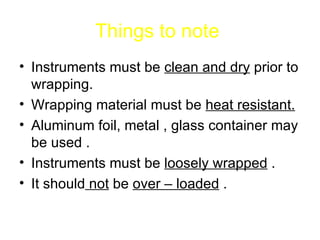 Things to note   Instruments must be  clean and dry  prior to wrapping. Wrapping material must be  heat resistant. Aluminum foil, metal , glass container may be used . Instruments must be  loosely wrapped  . It should  not  be  over – loaded  . 