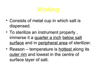 Working   Consists of metal cup in which salt is dispensed. To sterilize an instrument properly , immerse it a  quarter a inch   below salt   surface  and in  peripheral area  of sterilizer. Reason – temperature is  hottest  along its  outer rim  and lowest in the centre of surface layer of salt. 