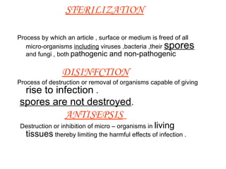 STERILIZATION Process by which an article , surface or medium is freed of all micro-organisms  including  viruses ,bacteria ,their  spores  and fungi , both   pathogenic and non-pathogenic   DISINFCTION Process of destruction or removal of organisms capable of giving   rise to infection  . spores are not destroyed . ANTISEPSIS   Destruction or inhibition of micro – organisms in  living   tissues  thereby limiting the harmful effects of infection .  