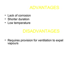 ADVANTAGES Lack of corrosion  Shorter duration  Low temperature  DISADVANTAGES  Requires provision for ventilation to expel vapours 