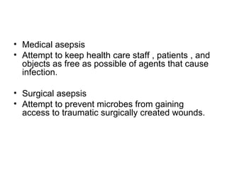 Medical asepsis  Attempt to keep health care staff , patients , and objects as free as possible of agents that cause infection. Surgical asepsis   Attempt to prevent microbes from gaining access to traumatic surgically created wounds. 