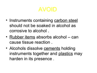 AVOID   Instruments containing  carbon steel  should not be soaked in alcohol as corrosive to alcohol . Rubber items  absorbs alcohol – can cause tissue reaction . Alcohols dissolve  cements  holding instruments together and  plastics  may harden in its presence  .  