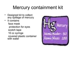 Mercury containment kit  Designed kit to collect any spillage of mercury It contains  face mask  protection for eyes scotch tape 10 cc syringe  covered plastic container with water 