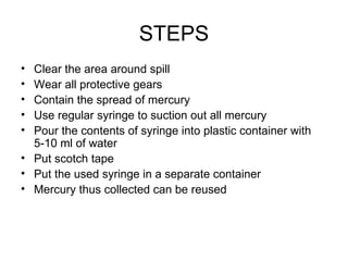 STEPS Clear the area around spill Wear all protective gears  Contain the spread of mercury  Use regular syringe to suction out all mercury Pour the contents of syringe into plastic container with 5-10 ml of water  Put scotch tape  Put the used syringe in a separate container Mercury thus collected can be reused  