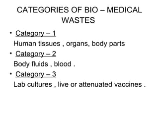 CATEGORIES OF BIO – MEDICAL WASTES   Category – 1 Human tissues , organs, body parts  Category – 2 Body fluids , blood . Category – 3 Lab cultures , live or attenuated vaccines . 