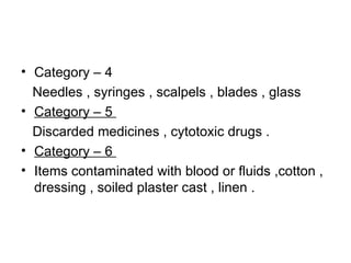Category – 4  Needles , syringes , scalpels , blades , glass  Category – 5  Discarded medicines , cytotoxic drugs . Category – 6  Items contaminated with blood or fluids ,cotton , dressing , soiled plaster cast , linen . 