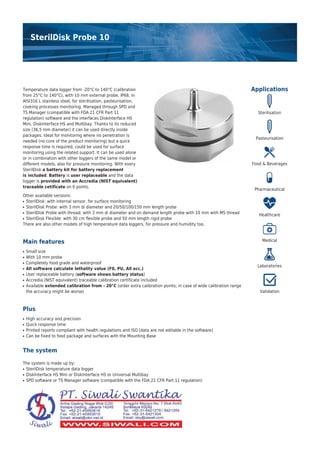 SterilDisk Probe 10
Applications
Sterilisation
Pasteurisation
Food & Beverages
Pharmaceutical
Healthcare
Medical
Laboratories
Validation
Temperature data logger from -20°C to 140°C (calibration
from 25°C to 140°C), with 10 mm external probe, IP68, in
AISI316 L stainless steel, for sterilisation, pasteurisation,
cooking processes monitoring. Managed through SPD and
TS Manager (compatible with FDA 21 CFR Part 11
regulation) software and the interfaces DiskInterface HS
Mini, DiskInterface HS and Multibay. Thanks to its reduced
size (36,5 mm diameter) it can be used directly inside
packages. Ideal for monitoring where no penetration is
needed (no core of the product monitoring) but a quick
response time is required; could be used for surface
monitoring using the related support. It can be used alone
or in combination with other loggers of the same model or
different models, also for pressure monitoring. With every
SterilDisk a battery kit for battery replacement
is included. Battery is user replaceable and the data
logger is provided with an Accredia (NIST equivalent)
traceable cetificate on 6 points.
Other available versions:
SterilDisk: with internal sensor, for surface monitoring●
SterilDisk Probe: with 3 mm di diameter and 20/50/100/150 mm length probe●
SterilDisk Probe with thread: with 3 mm di diameter and on demand length probe with 10 mm with M5 thread●
SterilDisk Flexible: with 30 cm flexible probe and 50 mm length rigid probe●
There are also other models of high temperature data loggers, for pressure and humidity too.
Main features
Small size●
With 10 mm probe●
Completely food grade and waterproof●
All software calculate lethality value (F0, PU, A0 ecc.)●
User replaceable battery (software shows battery status)●
Accredia (NIST equivalent) traceable calibration certificate included●
Available extended calibration from - 20°C (order extra calibration points; in case of wide calibration range●
the accuracy might be worse)
Plus
High accuracy and precision●
Quick response time●
Printed reports compliant with health regulations and ISO (data are not editable in the software)●
Can be fixed to food package and surfaces with the Mounting Base●
The system
The system is made up by:
SterilDisk temperature data logger●
DiskInterface HS Mini or DiskInterface HS or Universal Multibay●
SPD software or TS Manager software (compatible with the FDA 21 CFR Part 11 regulation)●
 