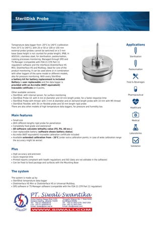 SterilDisk Probe
Applications
Sterilisation
Pasteurisation
Food & Beverages
Pharmaceutical
Healthcare
Medical
Laboratories
Validation
Temperature data logger from -20°C to 140°C (calibration
from 25°C to 140°C), with 20 or 50 or 100 or 150 mm
external probe (probes cannot be switched) on a 5 mm
base (base height is not counted for probe length), IP68, in
AISI316 L stainless steel, for sterilisation, pasteurisation,
cooking processes monitoring. Managed through SPD and
TS Manager (compatible with FDA 21 CFR Part 11
regulation) software and the interfaces DiskInterface HS
Mini, DiskInterface HS and Multibay. Ideal for core of the
product monitoring. It can be used alone or in combination
with other loggers of the same model or different models,
also for pressure monitoring. With every SterilDisk
a battery kit for battery replacement is included.
Battery is user replaceable and the data logger is
provided with an Accredia (NIST equivalent)
traceable cetificate on 6 points.
Other available versions:
SterilDisk: with internal sensor, for surface monitoring●
SterilDisk Probe 10: with 4 mm di diameter and 10 mm length probe, for a faster response time●
SterilDisk Probe with thread: with 3 mm di diameter and on demand length probe with 10 mm with M5 thread●
SterilDisk Flexible: with 30 cm flexible probe and 50 mm length rigid probe●
There are also other models of high temperature data loggers, for pressure and humidity too.
Main features
Small size●
With different lengths rigid probe for penetration●
Completely food grade and waterproof●
All software calculate lethality value (F0, PU, A0 ecc.)●
User replaceable battery (software shows battery status)●
Accredia (NIST equivalent) traceable calibration certificate included●
Available extended calibration from - 20°C (order extra calibration points; in case of wide calibration range●
the accuracy might be worse)
Plus
High accuracy and precision●
Quick response time●
Printed reports compliant with health regulations and ISO (data are not editable in the software)●
Can be fixed to food package and surfaces with the Mounting Base●
The system
The system is made up by:
SterilDisk temperature data logger●
DiskInterface HS Mini or DiskInterface HS or Universal Multibay●
SPD software or TS Manager software (compatible with the FDA 21 CFR Part 11 regulation)●
 