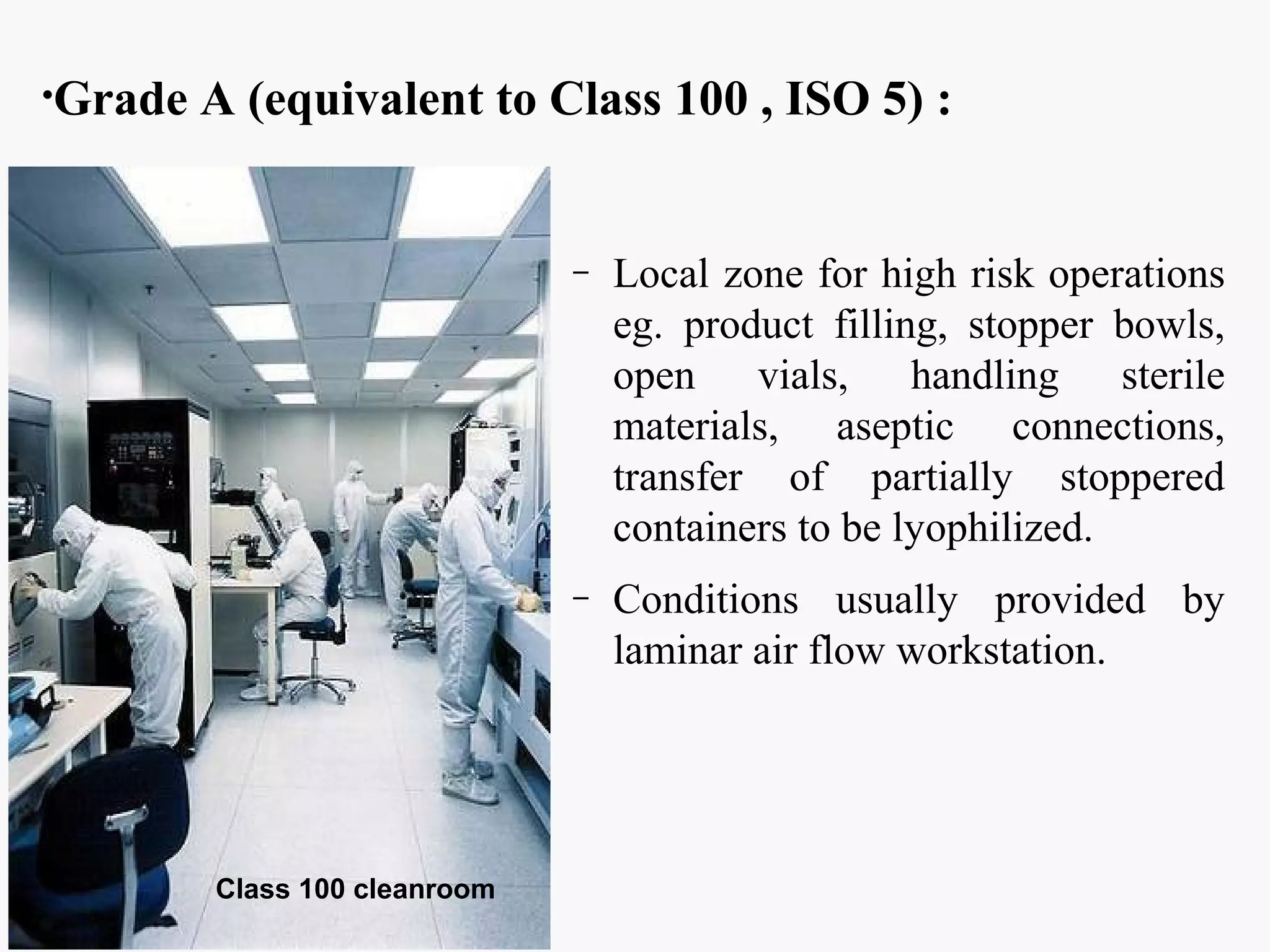 – Local zone for high risk operations
eg. product filling, stopper bowls,
open vials, handling sterile
materials, aseptic connections,
transfer of partially stoppered
containers to be lyophilized.
– Conditions usually provided by
laminar air flow workstation.
•Grade A (equivalent to Class 100 , ISO 5) :
Class 100 cleanroom
 