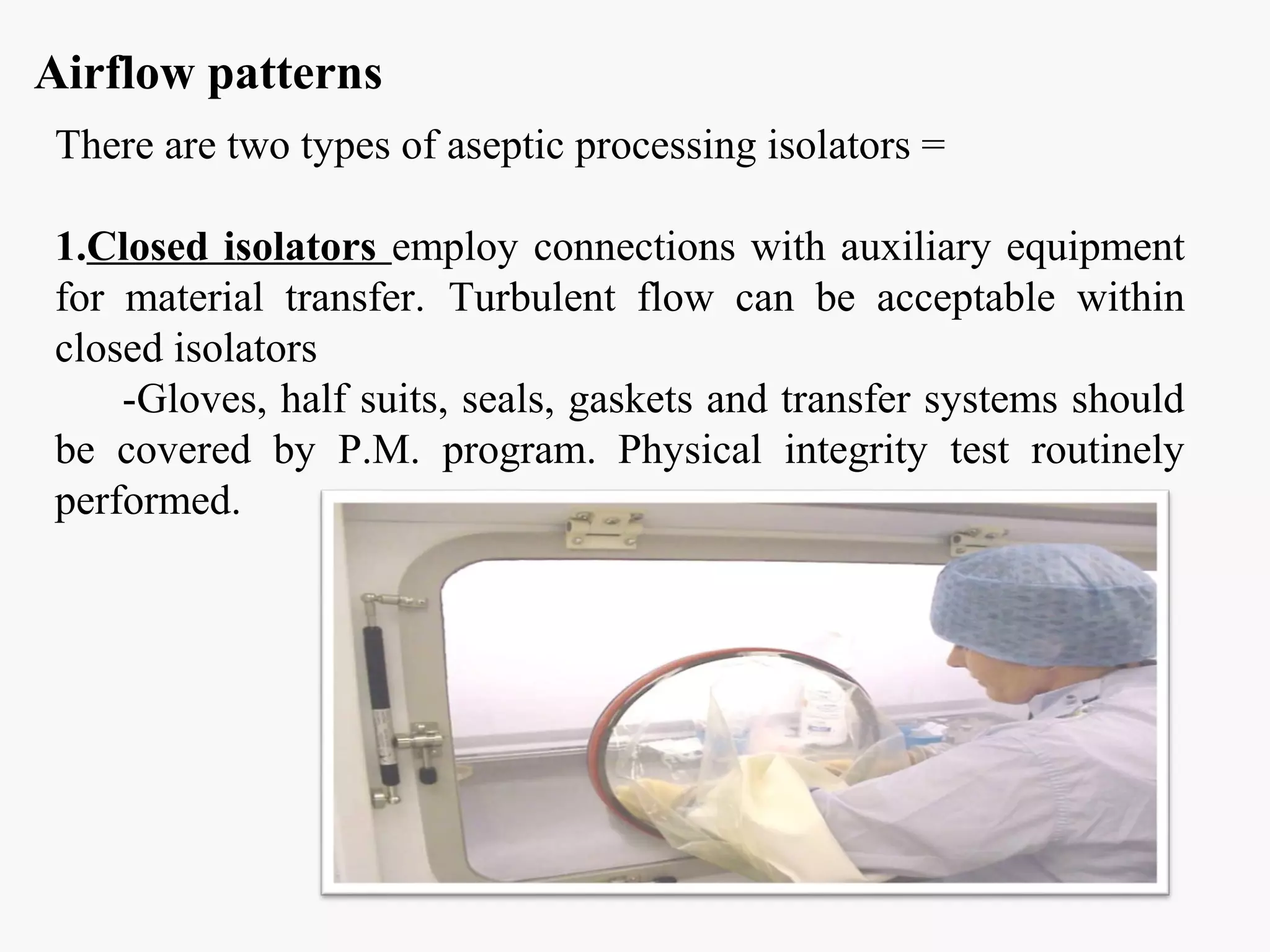 Airflow patterns
There are two types of aseptic processing isolators =
1.Closed isolators employ connections with auxiliary equipment
for material transfer. Turbulent flow can be acceptable within
closed isolators
-Gloves, half suits, seals, gaskets and transfer systems should
be covered by P.M. program. Physical integrity test routinely
performed.
 