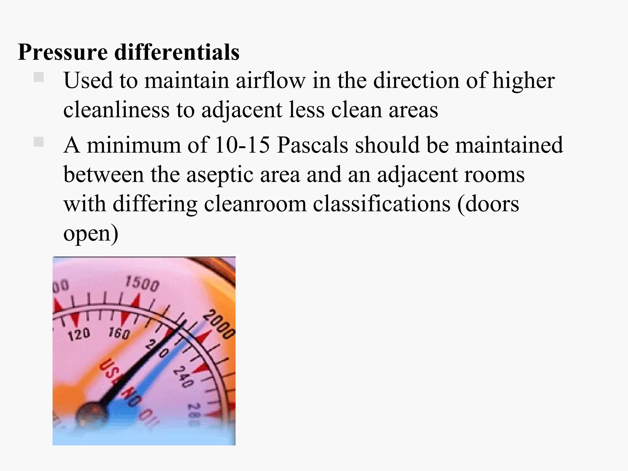 Pressure differentials
 Used to maintain airflow in the direction of higher
cleanliness to adjacent less clean areas
 A minimum of 10-15 Pascals should be maintained
between the aseptic area and an adjacent rooms
with differing cleanroom classifications (doors
open)
 