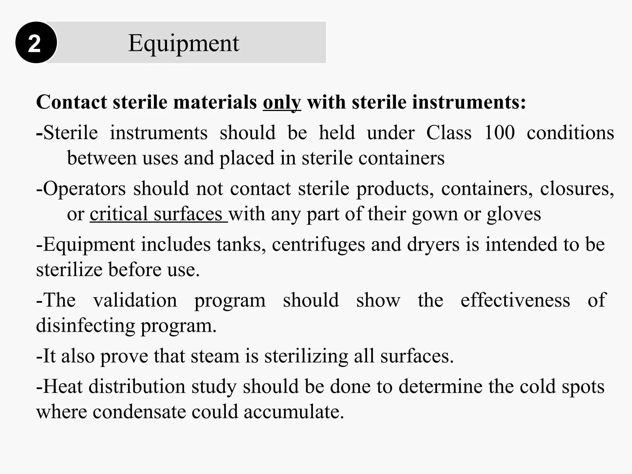 Equipment2
Contact sterile materials only with sterile instruments:
-Sterile instruments should be held under Class 100 conditions
between uses and placed in sterile containers
-Operators should not contact sterile products, containers, closures,
or critical surfaces with any part of their gown or gloves
-Equipment includes tanks, centrifuges and dryers is intended to be
sterilize before use.
-The validation program should show the effectiveness of
disinfecting program.
-It also prove that steam is sterilizing all surfaces.
-Heat distribution study should be done to determine the cold spots
where condensate could accumulate.
 