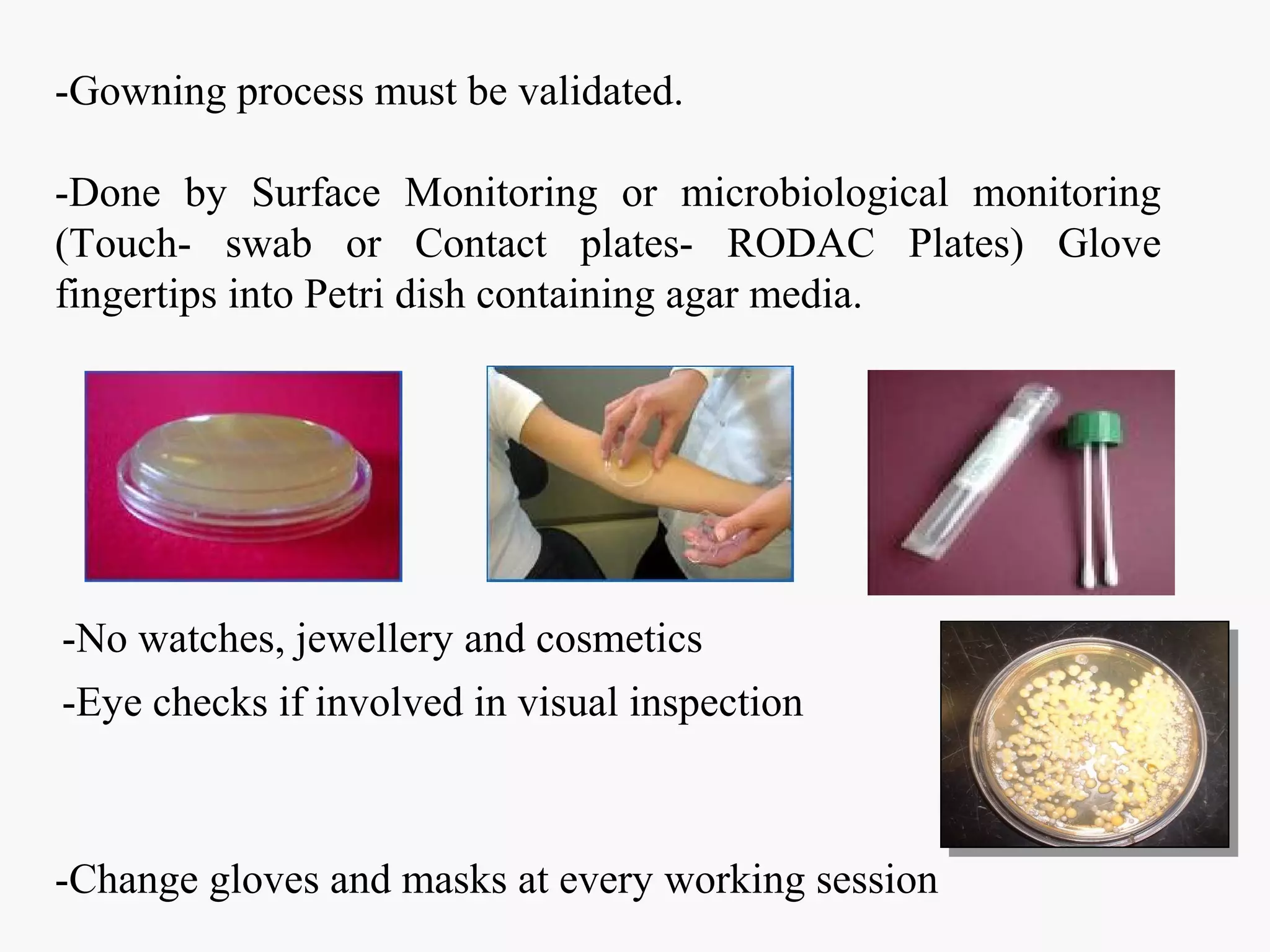 -Gowning process must be validated.
-Done by Surface Monitoring or microbiological monitoring
(Touch- swab or Contact plates- RODAC Plates) Glove
fingertips into Petri dish containing agar media.
-Change gloves and masks at every working session
-No watches, jewellery and cosmetics
-Eye checks if involved in visual inspection
 