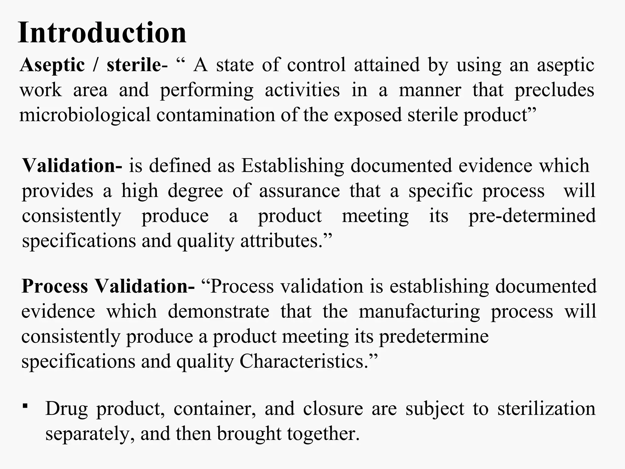 Introduction
Aseptic / sterile- “ A state of control attained by using an aseptic
work area and performing activities in a manner that precludes
microbiological contamination of the exposed sterile product”
Process Validation- “Process validation is establishing documented
evidence which demonstrate that the manufacturing process will
consistently produce a product meeting its predetermine
specifications and quality Characteristics.”
 Drug product, container, and closure are subject to sterilization
separately, and then brought together.
Validation- is defined as Establishing documented evidence which
provides a high degree of assurance that a specific process will
consistently produce a product meeting its pre-determined
specifications and quality attributes.”
 