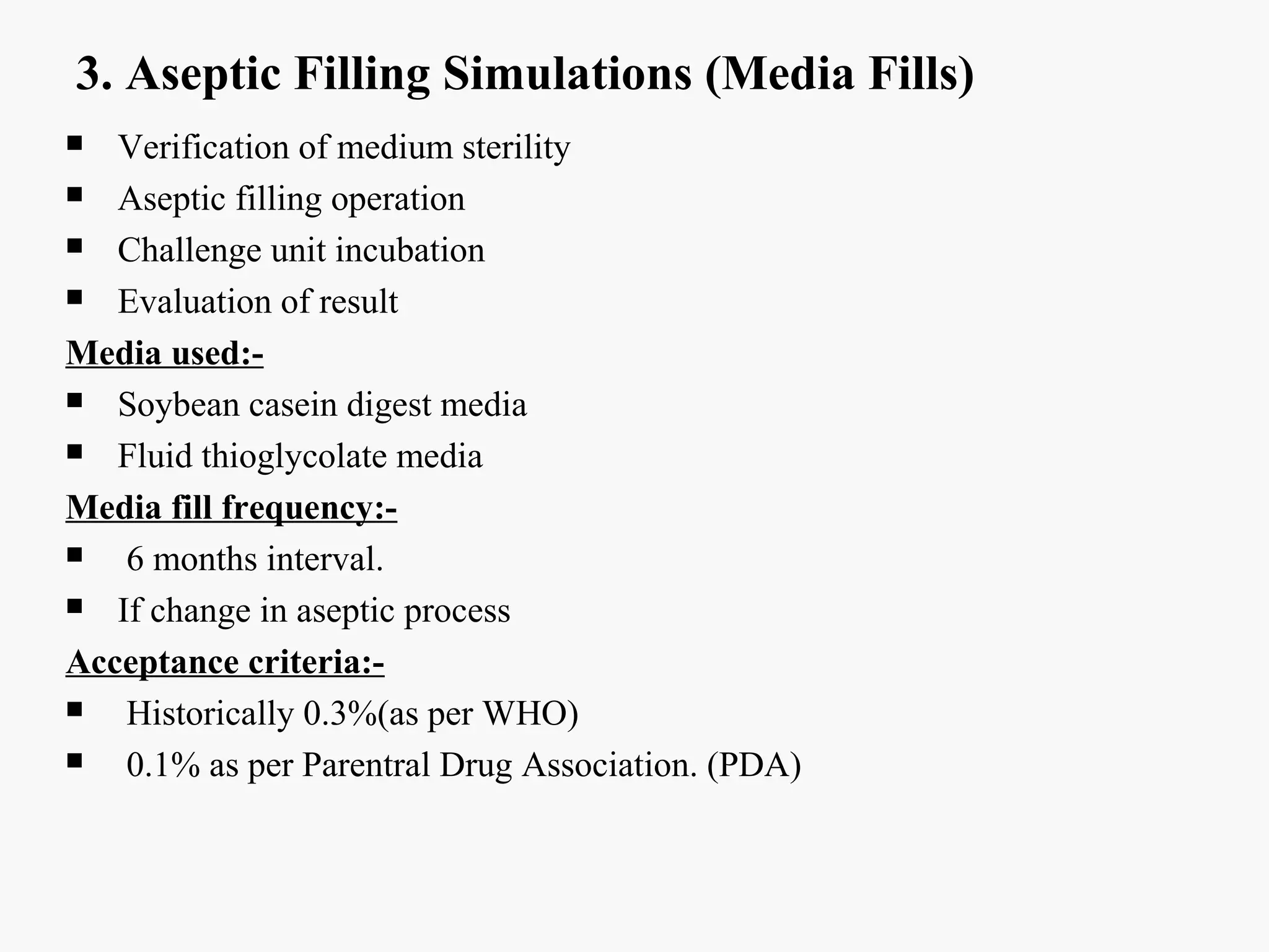 3. Aseptic Filling Simulations (Media Fills)
 Verification of medium sterility
 Aseptic filling operation
 Challenge unit incubation
 Evaluation of result
Media used:-
 Soybean casein digest media
 Fluid thioglycolate media
Media fill frequency:-
 6 months interval.
 If change in aseptic process
Acceptance criteria:-
 Historically 0.3%(as per WHO)
 0.1% as per Parentral Drug Association. (PDA)
 