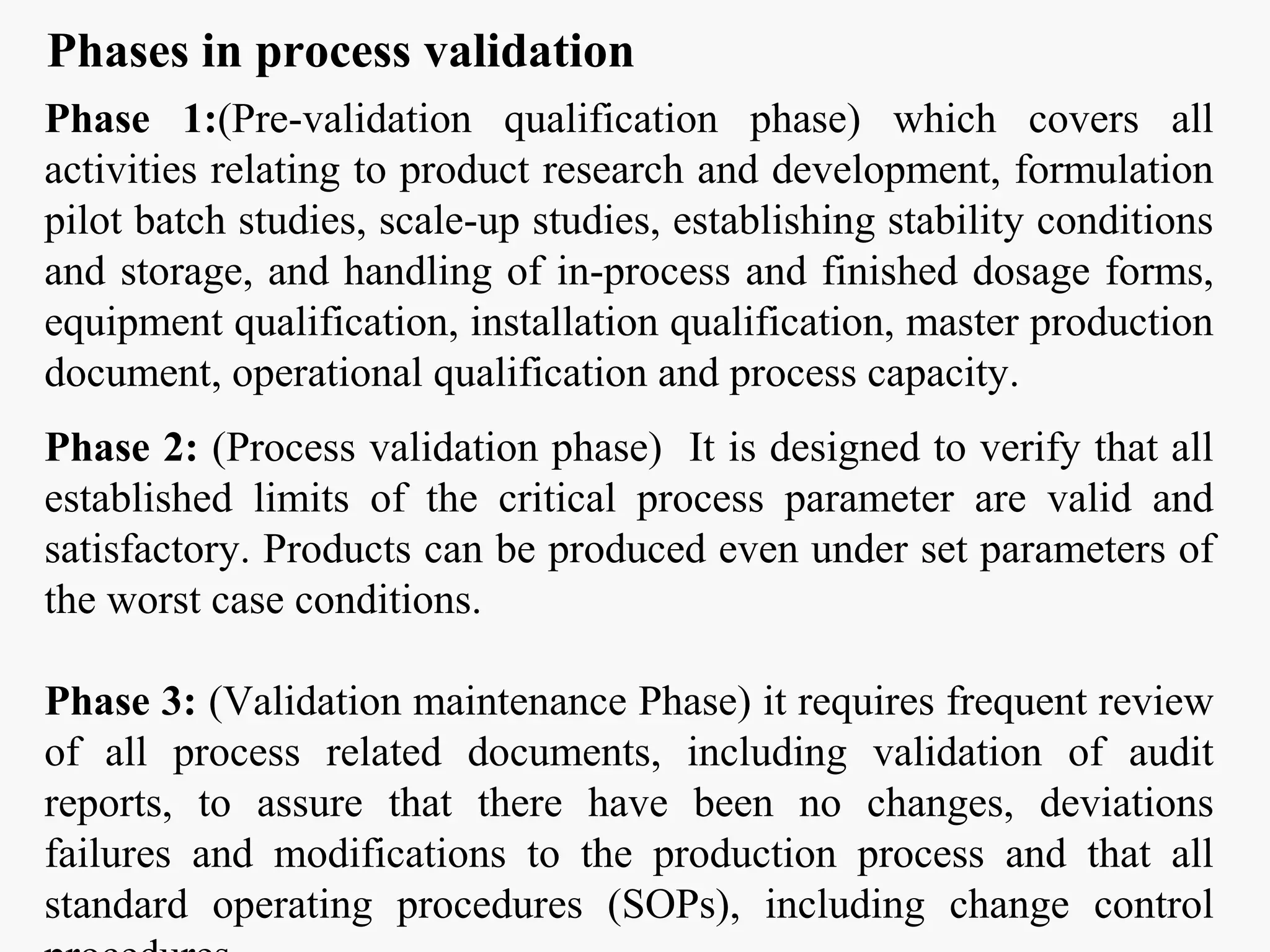 Phases in process validation
Phase 1:(Pre-validation qualification phase) which covers all
activities relating to product research and development, formulation
pilot batch studies, scale-up studies, establishing stability conditions
and storage, and handling of in-process and finished dosage forms,
equipment qualification, installation qualification, master production
document, operational qualification and process capacity.
Phase 2: (Process validation phase) It is designed to verify that all
established limits of the critical process parameter are valid and
satisfactory. Products can be produced even under set parameters of
the worst case conditions.
Phase 3: (Validation maintenance Phase) it requires frequent review
of all process related documents, including validation of audit
reports, to assure that there have been no changes, deviations
failures and modifications to the production process and that all
standard operating procedures (SOPs), including change control
 