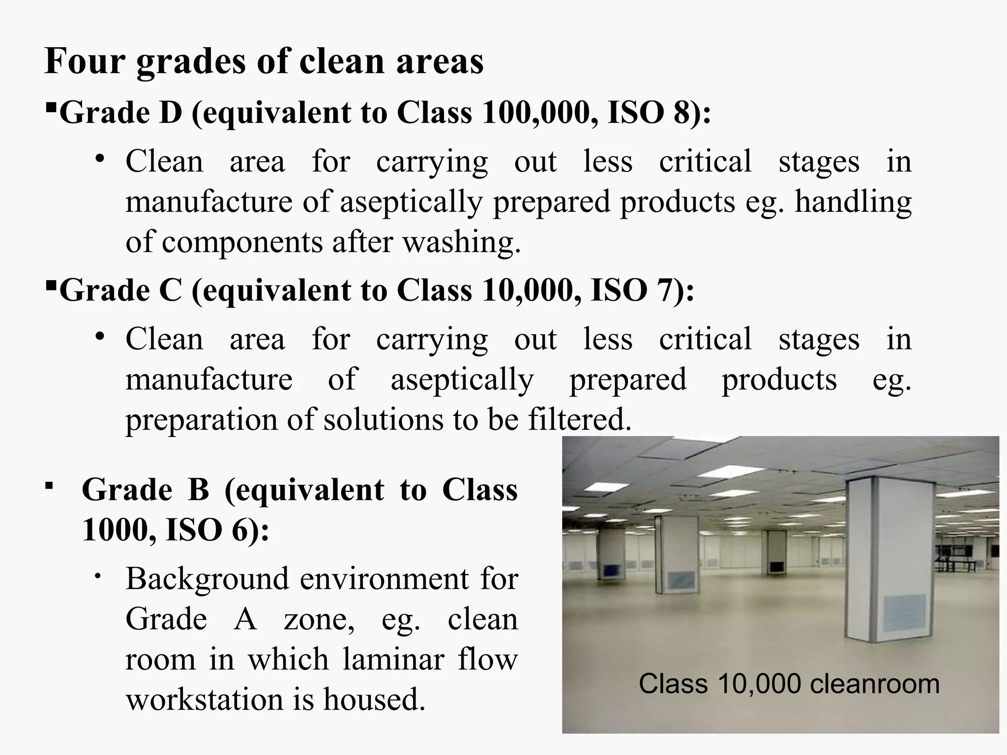 Four grades of clean areas
Grade D (equivalent to Class 100,000, ISO 8):
• Clean area for carrying out less critical stages in
manufacture of aseptically prepared products eg. handling
of components after washing.
Grade C (equivalent to Class 10,000, ISO 7):
• Clean area for carrying out less critical stages in
manufacture of aseptically prepared products eg.
preparation of solutions to be filtered.
 Grade B (equivalent to Class
1000, ISO 6):
• Background environment for
Grade A zone, eg. clean
room in which laminar flow
workstation is housed.
Class 10,000 cleanroom
 