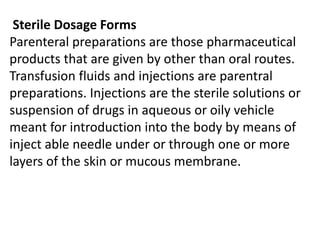 Sterile Dosage Forms
Parenteral preparations are those pharmaceutical
products that are given by other than oral routes.
Transfusion fluids and injections are parentral
preparations. Injections are the sterile solutions or
suspension of drugs in aqueous or oily vehicle
meant for introduction into the body by means of
inject able needle under or through one or more
layers of the skin or mucous membrane.
 