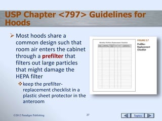 Topics2727
USP Chapter <797> Guidelines for
Hoods
 Most hoods share a
common design such that
room air enters the cabinet
through a prefilter that
filters out large particles
that might damage the
HEPA filter
keep the prefilter-
replacement checklist in a
plastic sheet protector in the
anteroom
2012 Paradigm Publishing
 
