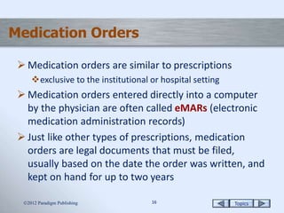 Topics1616
Medication Orders
 Medication orders are similar to prescriptions
exclusive to the institutional or hospital setting
 Medication orders entered directly into a computer
by the physician are often called eMARs (electronic
medication administration records)
 Just like other types of prescriptions, medication
orders are legal documents that must be filed,
usually based on the date the order was written, and
kept on hand for up to two years
2012 Paradigm Publishing
 