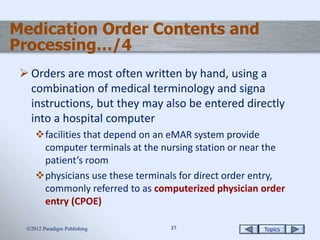 Topics2727
 Orders are most often written by hand, using a
combination of medical terminology and signa
instructions, but they may also be entered directly
into a hospital computer
facilities that depend on an eMAR system provide
computer terminals at the nursing station or near the
patient’s room
physicians use these terminals for direct order entry,
commonly referred to as computerized physician order
entry (CPOE)
2012 Paradigm Publishing
Medication Order Contents and
Processing…/4
 