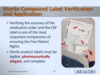 Topics3838
 Verifying the accuracy of the
medication order and the CSP
label is one of the most
important components of
ensuring the Five Patient
Rights
 Sterile product labels must be
legible, pharmaceutically
elegant, and complete
2012 Paradigm Publishing
Sterile Compound Label Verification
and Application
 