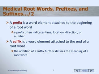 Topics77
Medical Root Words, Prefixes, and
Suffixes…/2
 A prefix is a word element attached to the beginning
of a root word
a prefix often indicates time, location, direction, or
number
 A suffix is a word element attached to the end of a
root word
the addition of a suffix further defines the meaning of a
root word
2012 Paradigm Publishing
 