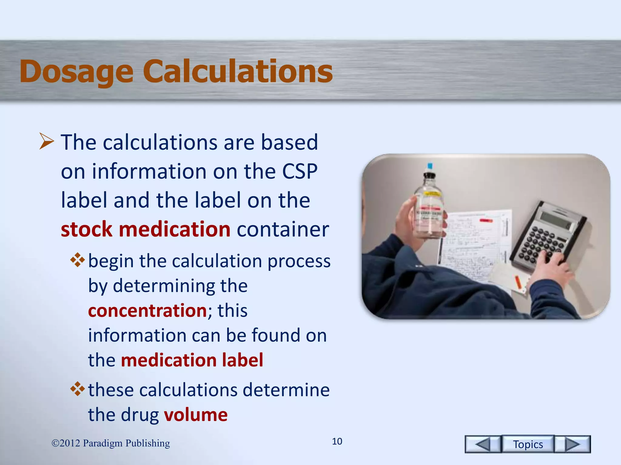 Topics1010
Dosage Calculations
 The calculations are based
on information on the CSP
label and the label on the
stock medication container
begin the calculation process
by determining the
concentration; this
information can be found on
the medication label
these calculations determine
the drug volume
2012 Paradigm Publishing
 
