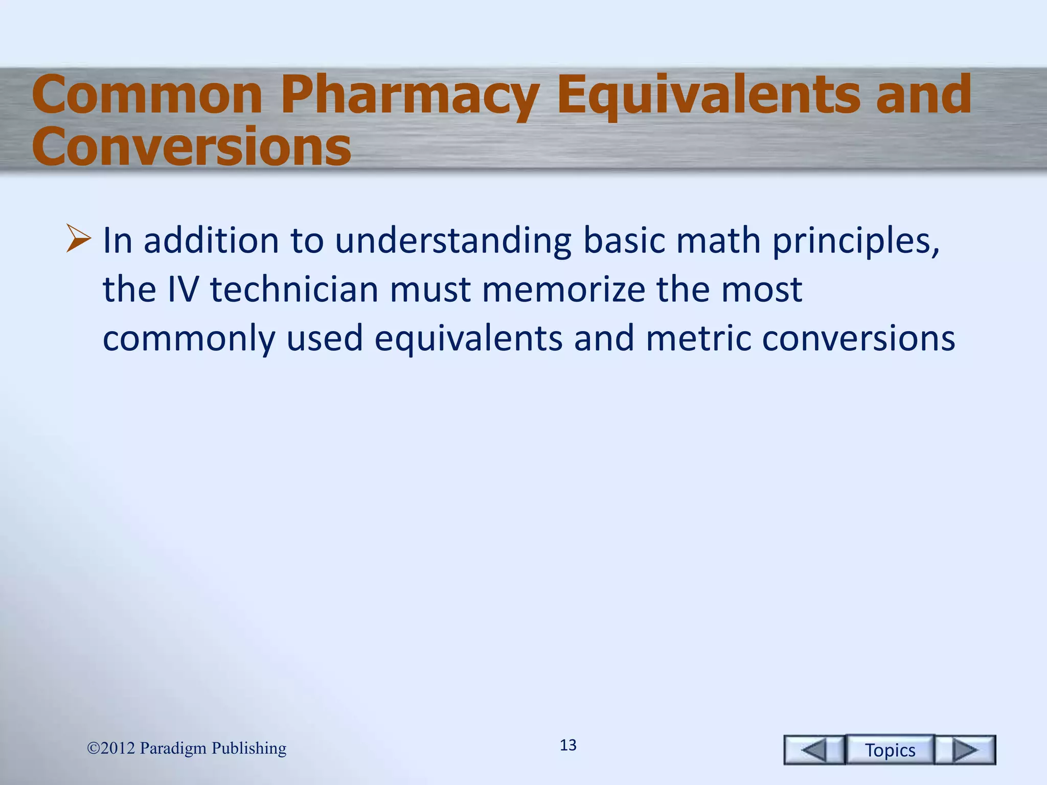 Topics1313
 In addition to understanding basic math principles,
the IV technician must memorize the most
commonly used equivalents and metric conversions
2012 Paradigm Publishing
Common Pharmacy Equivalents and
Conversions
 