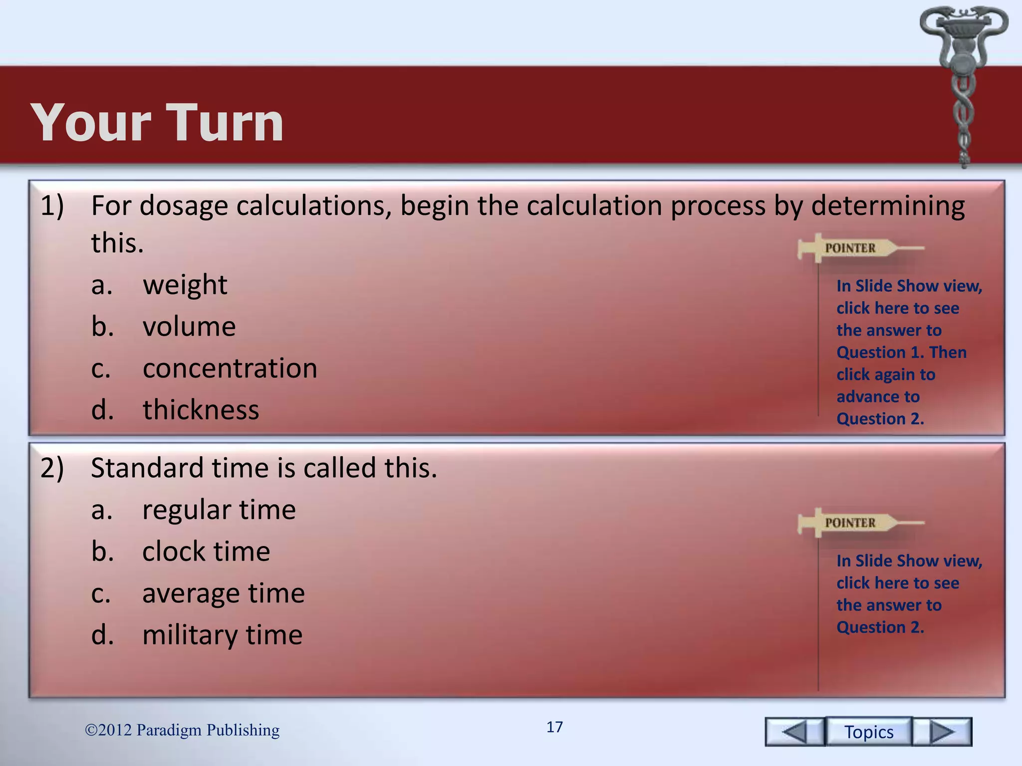 Topics17
Your Turn
2012 Paradigm Publishing
1) For dosage calculations, begin the calculation process by determining
this.
a. weight
b. volume
c. concentration
d. thickness
2) Standard time is called this.
a. regular time
b. clock time
c. average time
d. military time
In Slide Show view,
click here to see
the answer to
Question 1. Then
click again to
advance to
Question 2.
In Slide Show view,
click here to see
the answer to
Question 2.
 
