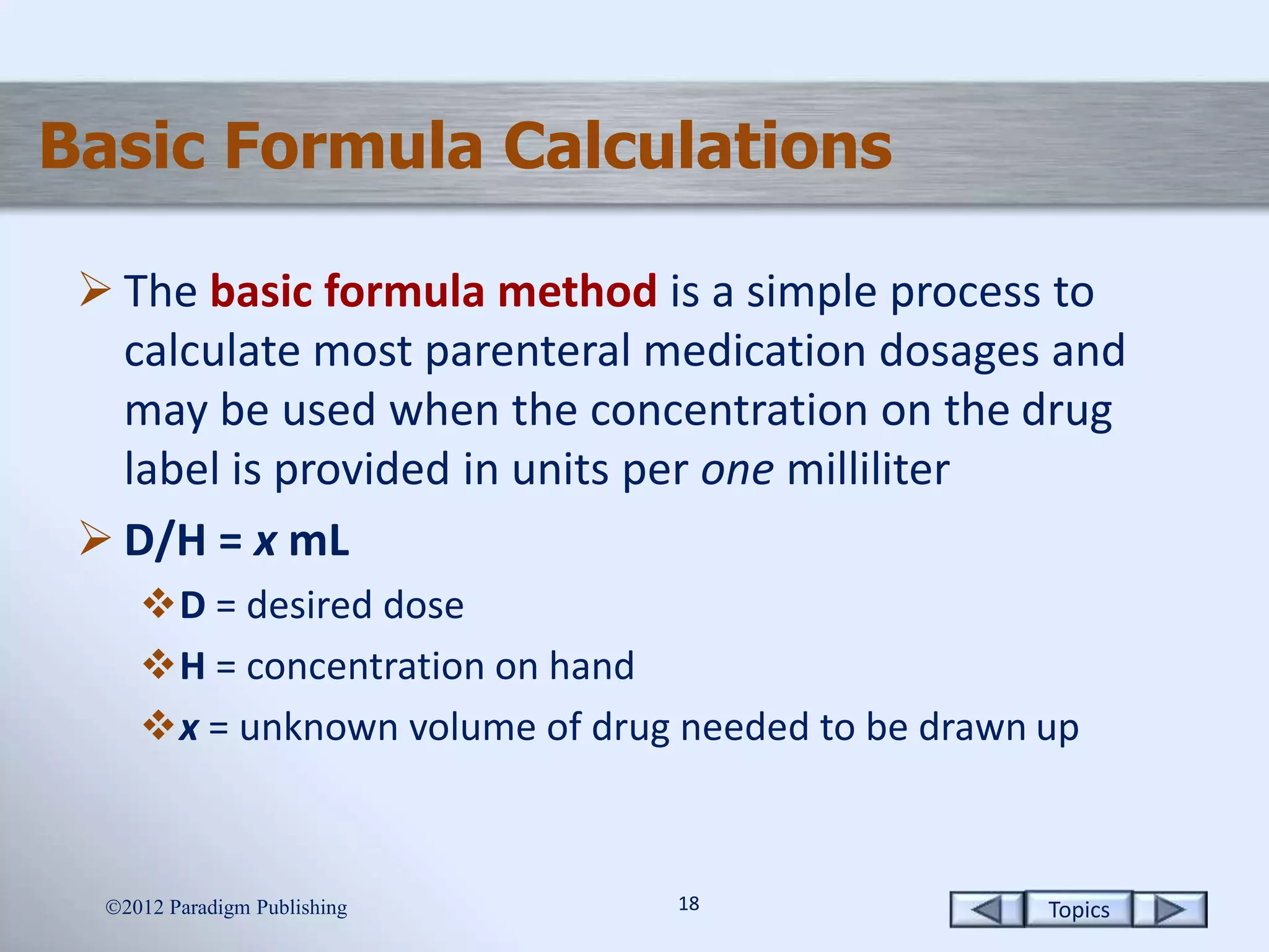 Topics1818
Basic Formula Calculations
 The basic formula method is a simple process to
calculate most parenteral medication dosages and
may be used when the concentration on the drug
label is provided in units per one milliliter
 D/H = x mL
D = desired dose
H = concentration on hand
x = unknown volume of drug needed to be drawn up
2012 Paradigm Publishing
 