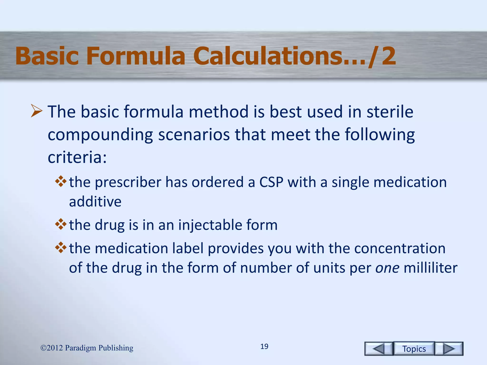 Topics1919
Basic Formula Calculations…/2
 The basic formula method is best used in sterile
compounding scenarios that meet the following
criteria:
the prescriber has ordered a CSP with a single medication
additive
the drug is in an injectable form
the medication label provides you with the concentration
of the drug in the form of number of units per one milliliter
2012 Paradigm Publishing
 