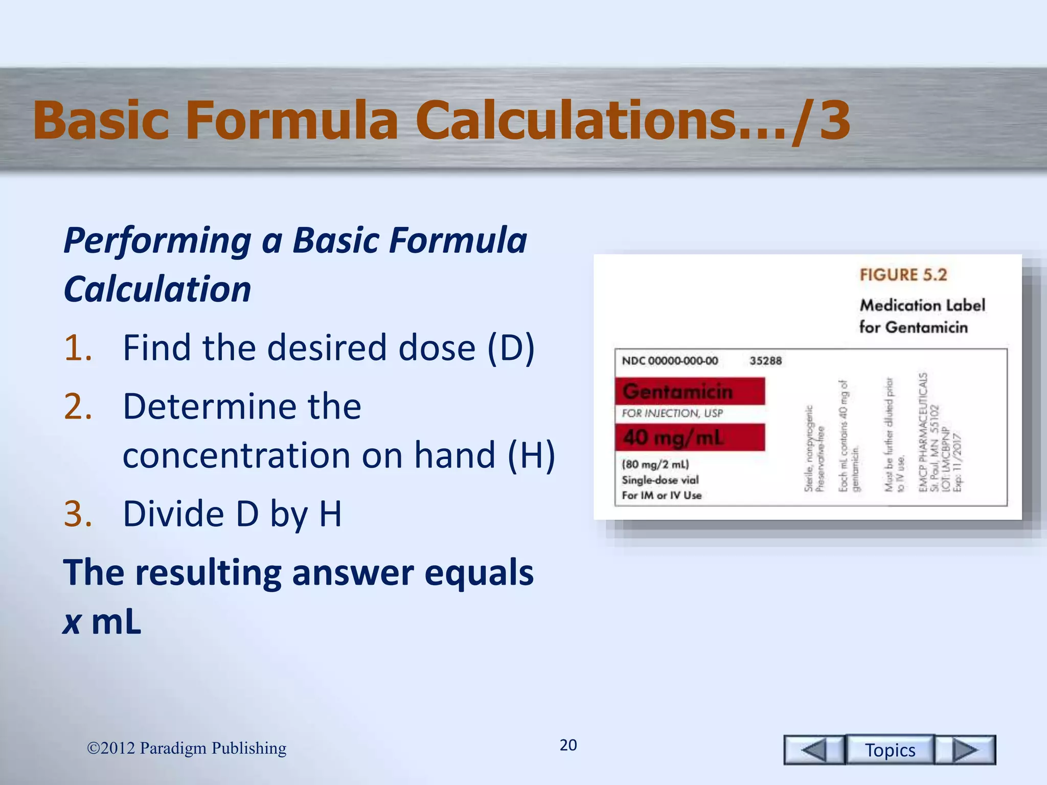 Topics2020
Basic Formula Calculations…/3
Performing a Basic Formula
Calculation
1. Find the desired dose (D)
2. Determine the
concentration on hand (H)
3. Divide D by H
The resulting answer equals
x mL
2012 Paradigm Publishing
 