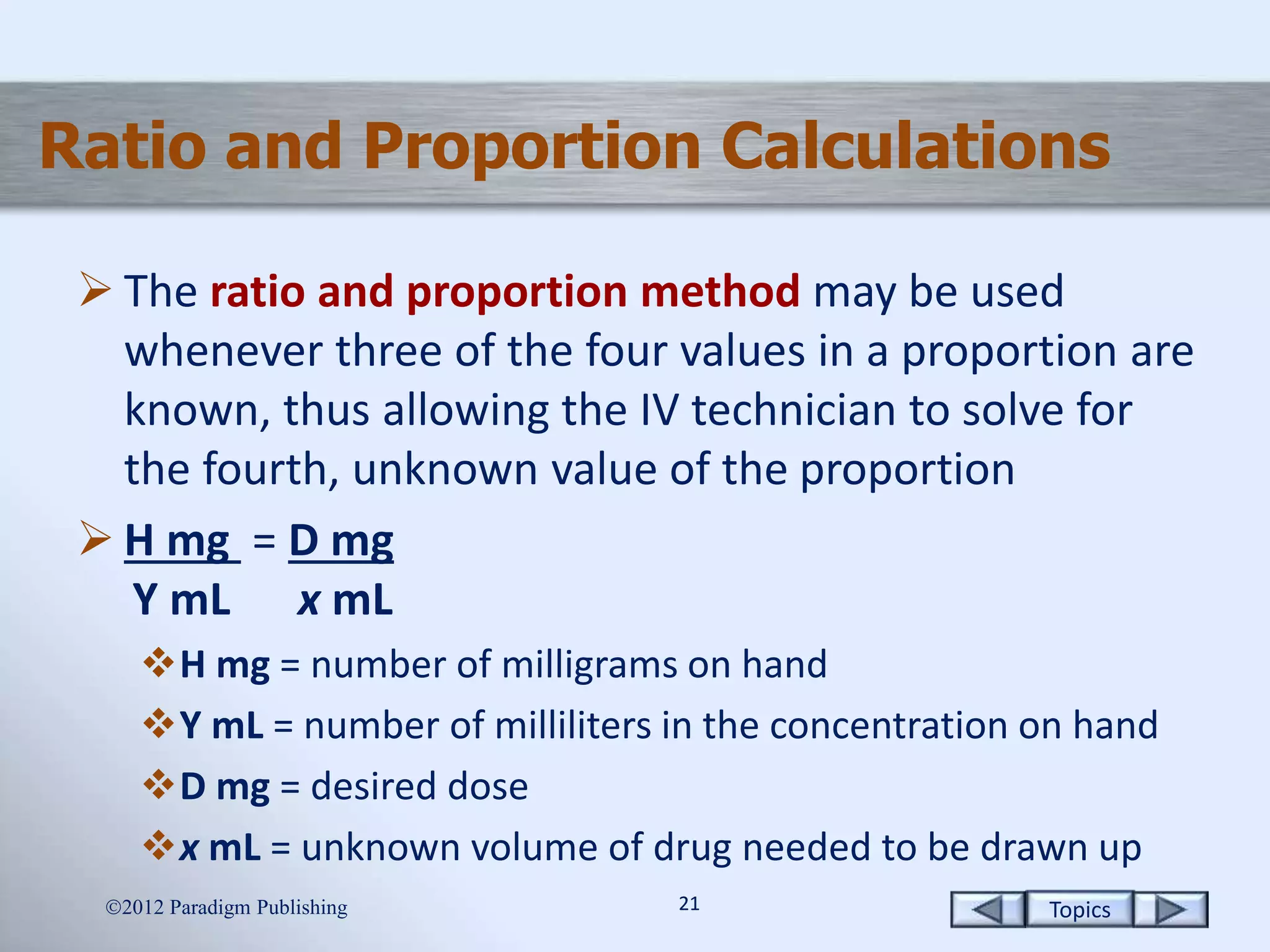 Topics2121
Ratio and Proportion Calculations
 The ratio and proportion method may be used
whenever three of the four values in a proportion are
known, thus allowing the IV technician to solve for
the fourth, unknown value of the proportion
 H mg = D mg
Y mL x mL
H mg = number of milligrams on hand
Y mL = number of milliliters in the concentration on hand
D mg = desired dose
x mL = unknown volume of drug needed to be drawn up
2012 Paradigm Publishing
 