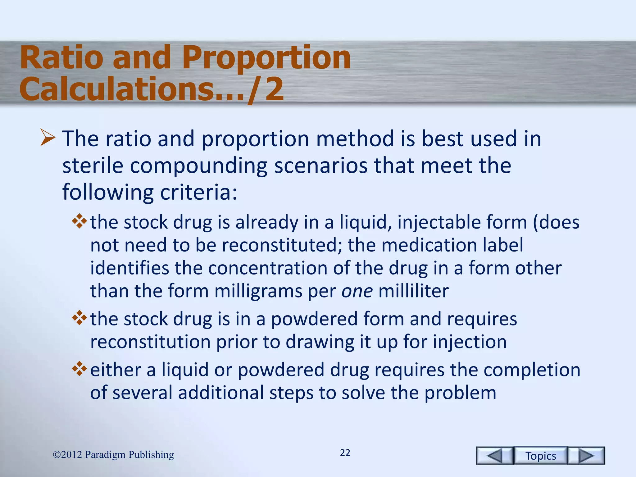 Topics2222
Ratio and Proportion
Calculations…/2
 The ratio and proportion method is best used in
sterile compounding scenarios that meet the
following criteria:
the stock drug is already in a liquid, injectable form (does
not need to be reconstituted; the medication label
identifies the concentration of the drug in a form other
than the form milligrams per one milliliter
the stock drug is in a powdered form and requires
reconstitution prior to drawing it up for injection
either a liquid or powdered drug requires the completion
of several additional steps to solve the problem
2012 Paradigm Publishing
 