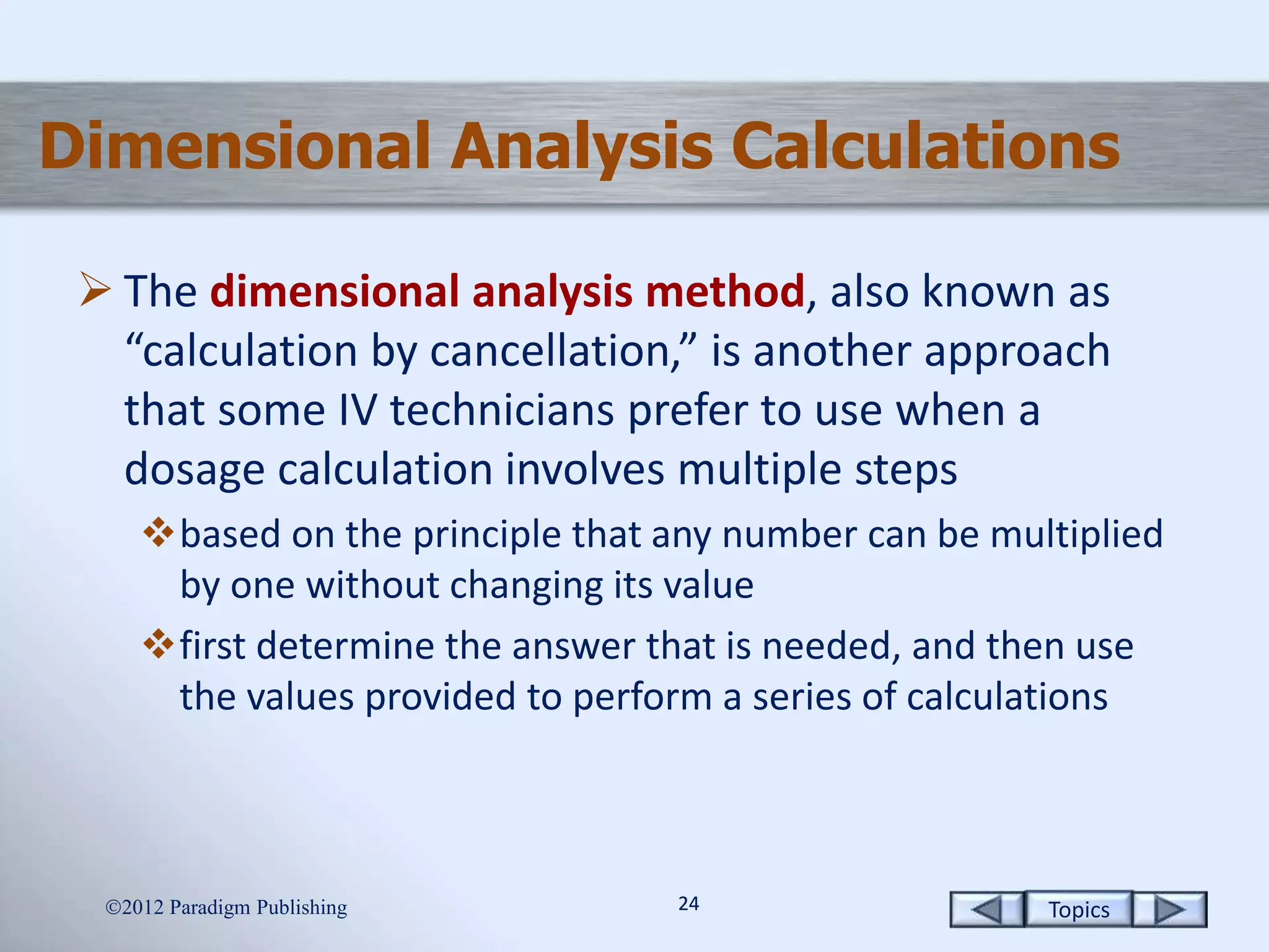 Topics2424
Dimensional Analysis Calculations
 The dimensional analysis method, also known as
“calculation by cancellation,” is another approach
that some IV technicians prefer to use when a
dosage calculation involves multiple steps
based on the principle that any number can be multiplied
by one without changing its value
first determine the answer that is needed, and then use
the values provided to perform a series of calculations
2012 Paradigm Publishing
 
