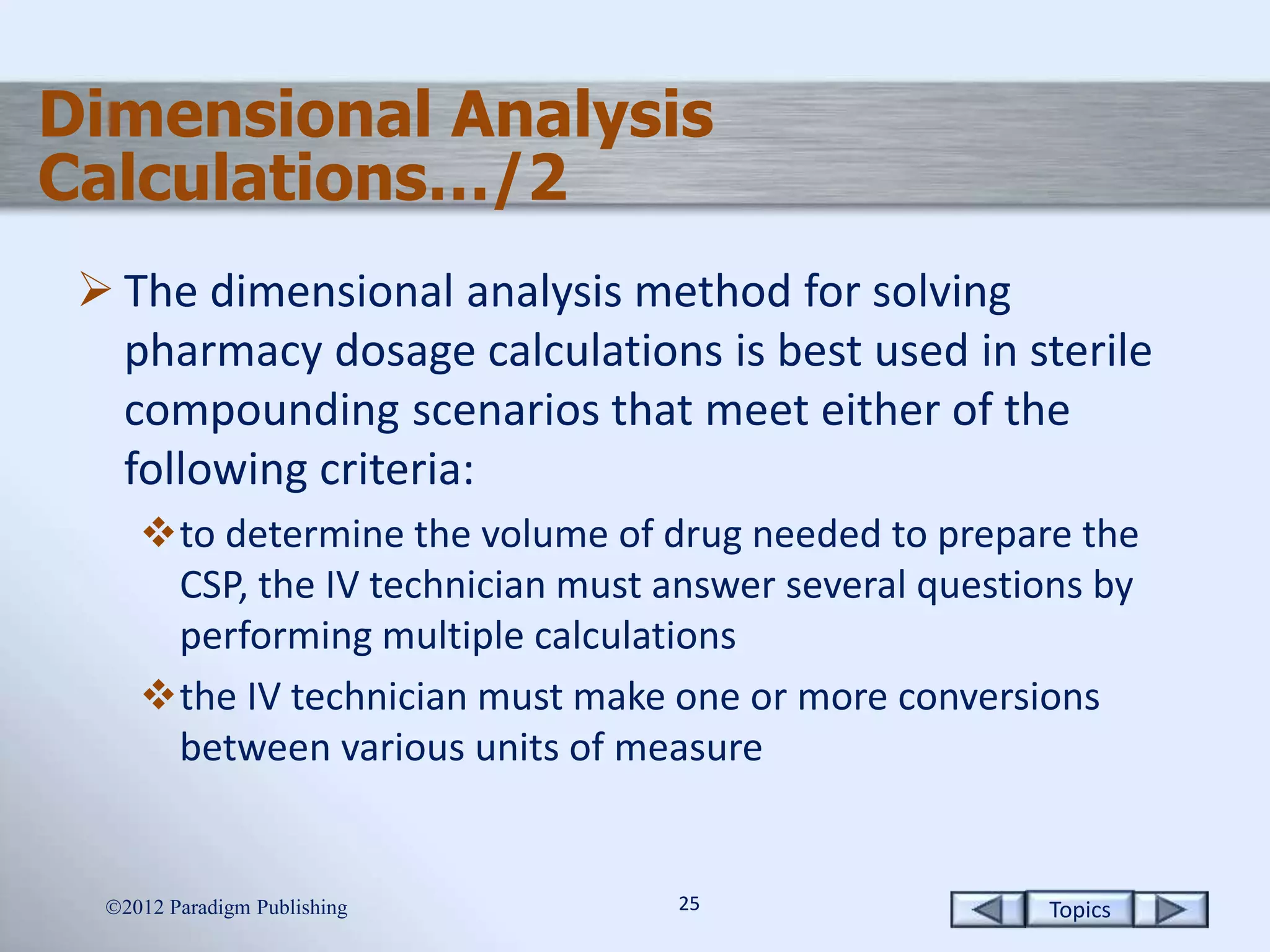 Topics2525
Dimensional Analysis
Calculations…/2
 The dimensional analysis method for solving
pharmacy dosage calculations is best used in sterile
compounding scenarios that meet either of the
following criteria:
to determine the volume of drug needed to prepare the
CSP, the IV technician must answer several questions by
performing multiple calculations
the IV technician must make one or more conversions
between various units of measure
2012 Paradigm Publishing
 
