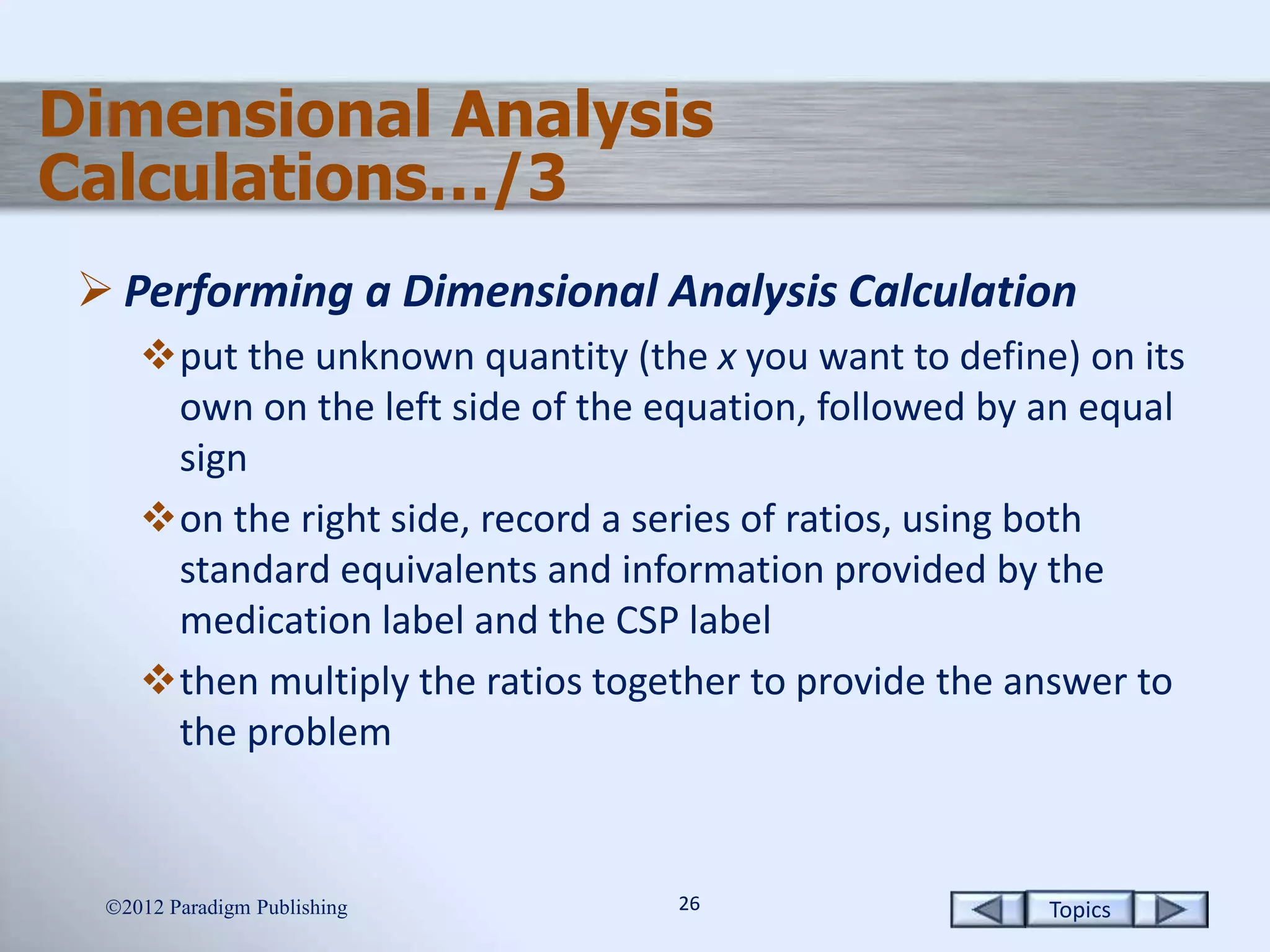 Topics2626
Dimensional Analysis
Calculations…/3
 Performing a Dimensional Analysis Calculation
put the unknown quantity (the x you want to define) on its
own on the left side of the equation, followed by an equal
sign
on the right side, record a series of ratios, using both
standard equivalents and information provided by the
medication label and the CSP label
then multiply the ratios together to provide the answer to
the problem
2012 Paradigm Publishing
 