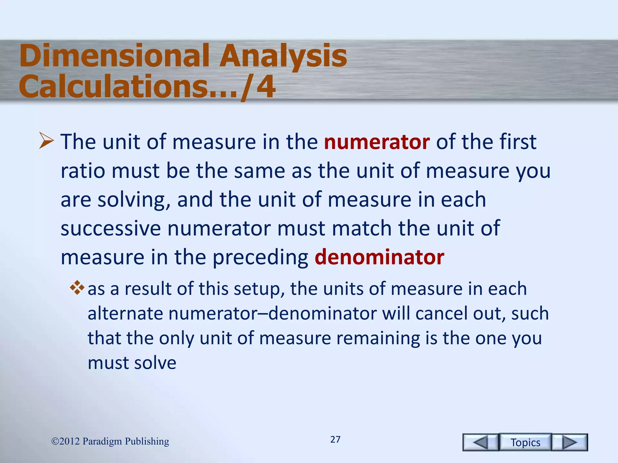 Topics2727
Dimensional Analysis
Calculations…/4
 The unit of measure in the numerator of the first
ratio must be the same as the unit of measure you
are solving, and the unit of measure in each
successive numerator must match the unit of
measure in the preceding denominator
as a result of this setup, the units of measure in each
alternate numerator–denominator will cancel out, such
that the only unit of measure remaining is the one you
must solve
2012 Paradigm Publishing
 