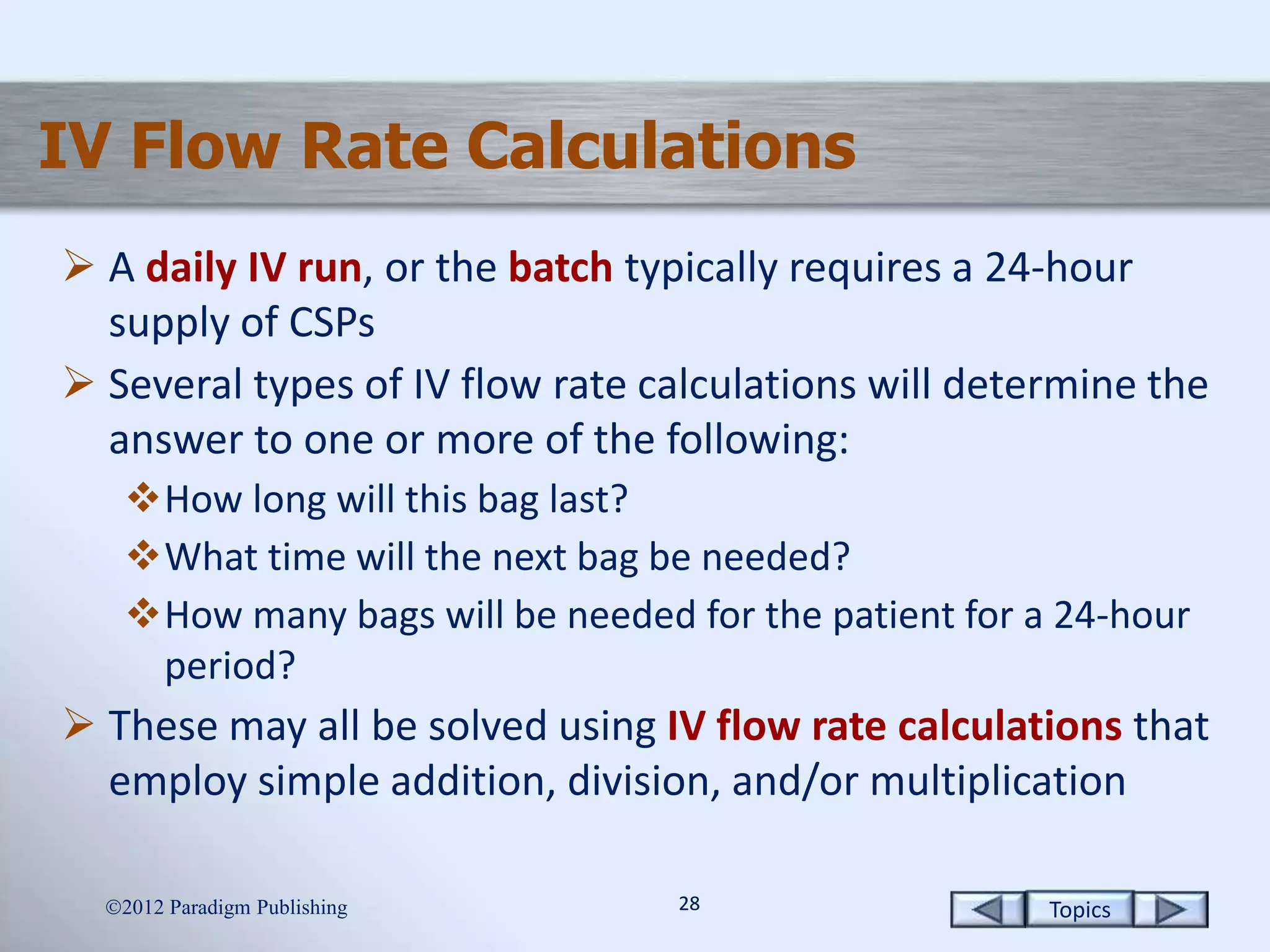 Topics2828
IV Flow Rate Calculations
 A daily IV run, or the batch typically requires a 24-hour
supply of CSPs
 Several types of IV flow rate calculations will determine the
answer to one or more of the following:
How long will this bag last?
What time will the next bag be needed?
How many bags will be needed for the patient for a 24-hour
period?
 These may all be solved using IV flow rate calculations that
employ simple addition, division, and/or multiplication
2012 Paradigm Publishing
 