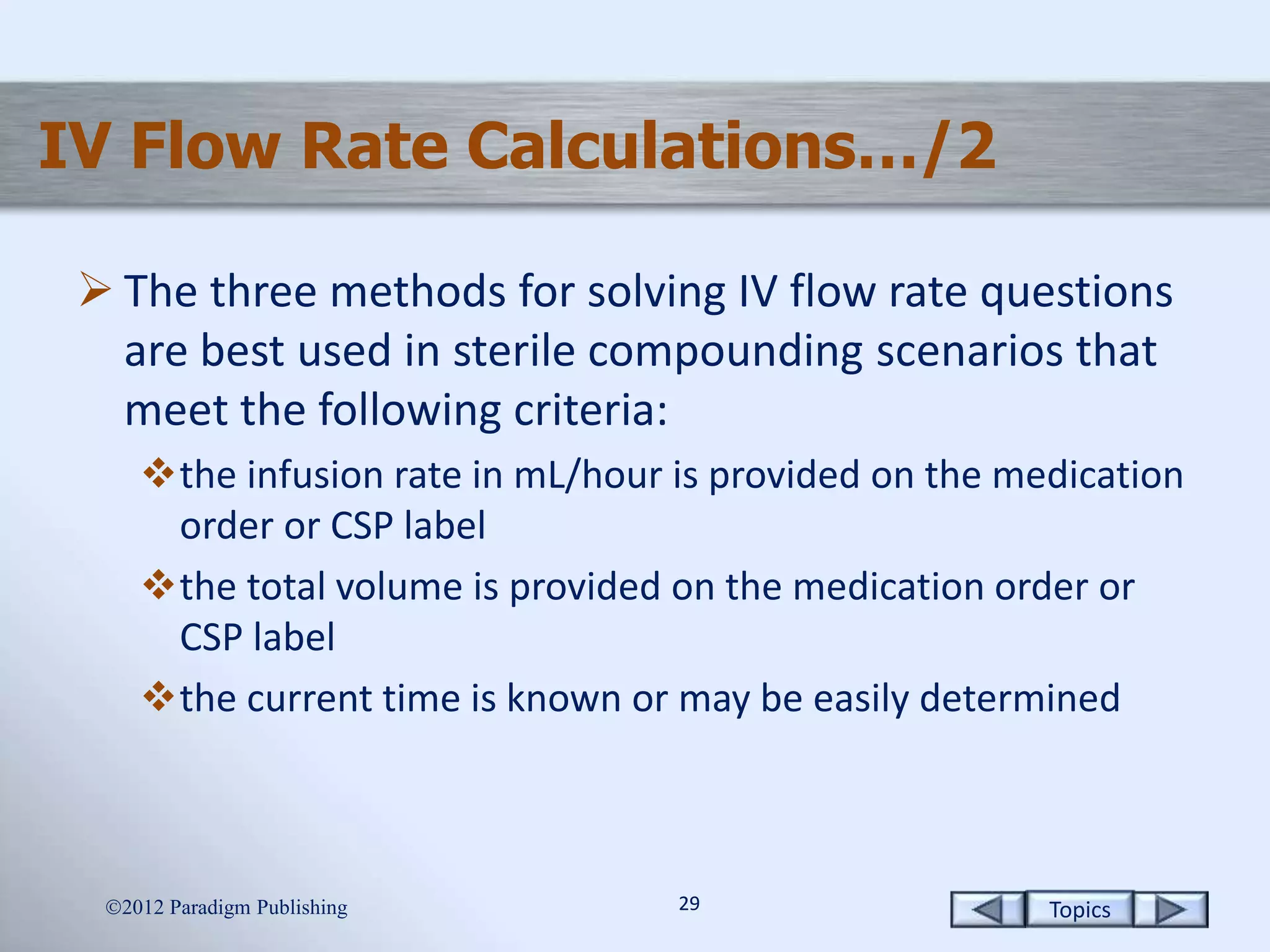 Topics2929
IV Flow Rate Calculations…/2
 The three methods for solving IV flow rate questions
are best used in sterile compounding scenarios that
meet the following criteria:
the infusion rate in mL/hour is provided on the medication
order or CSP label
the total volume is provided on the medication order or
CSP label
the current time is known or may be easily determined
2012 Paradigm Publishing
 