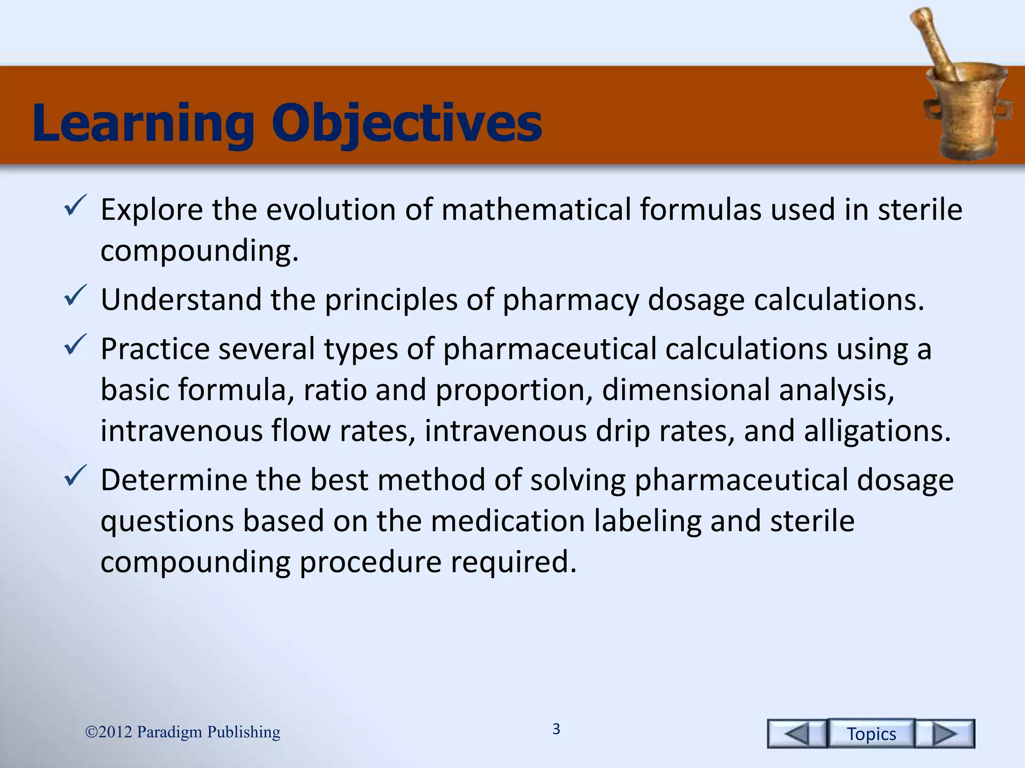 Topics3
Learning Objectives
 Explore the evolution of mathematical formulas used in sterile
compounding.
 Understand the principles of pharmacy dosage calculations.
 Practice several types of pharmaceutical calculations using a
basic formula, ratio and proportion, dimensional analysis,
intravenous flow rates, intravenous drip rates, and alligations.
 Determine the best method of solving pharmaceutical dosage
questions based on the medication labeling and sterile
compounding procedure required.
2012 Paradigm Publishing
 