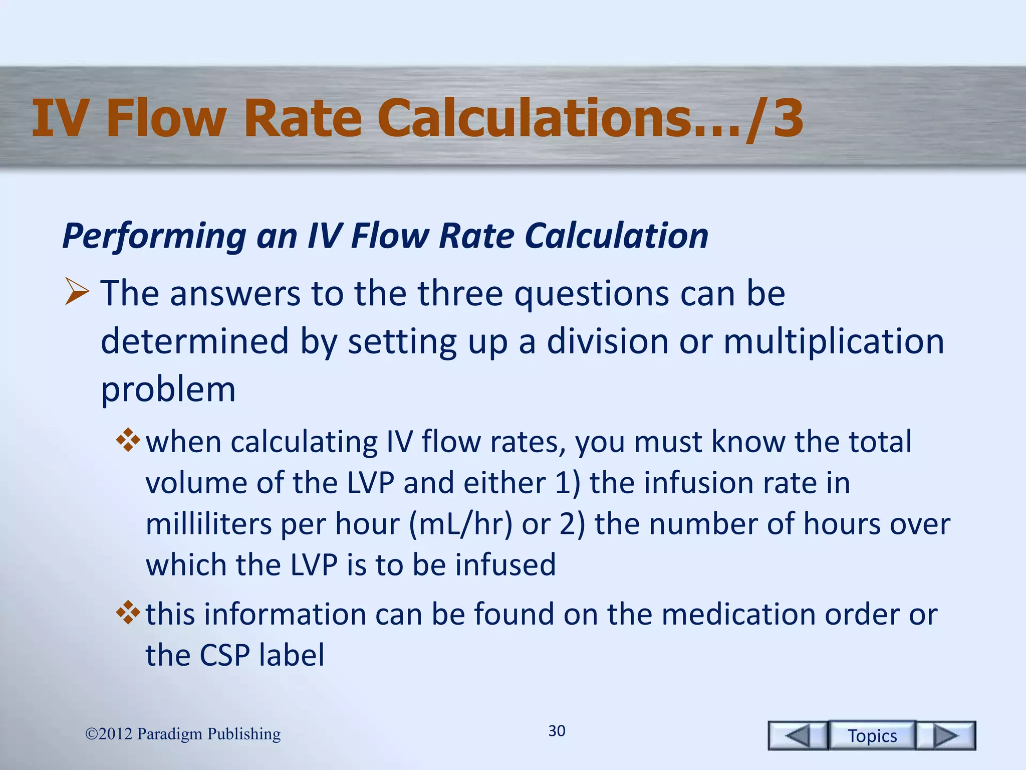 Topics3030
IV Flow Rate Calculations…/3
Performing an IV Flow Rate Calculation
 The answers to the three questions can be
determined by setting up a division or multiplication
problem
when calculating IV flow rates, you must know the total
volume of the LVP and either 1) the infusion rate in
milliliters per hour (mL/hr) or 2) the number of hours over
which the LVP is to be infused
this information can be found on the medication order or
the CSP label
2012 Paradigm Publishing
 