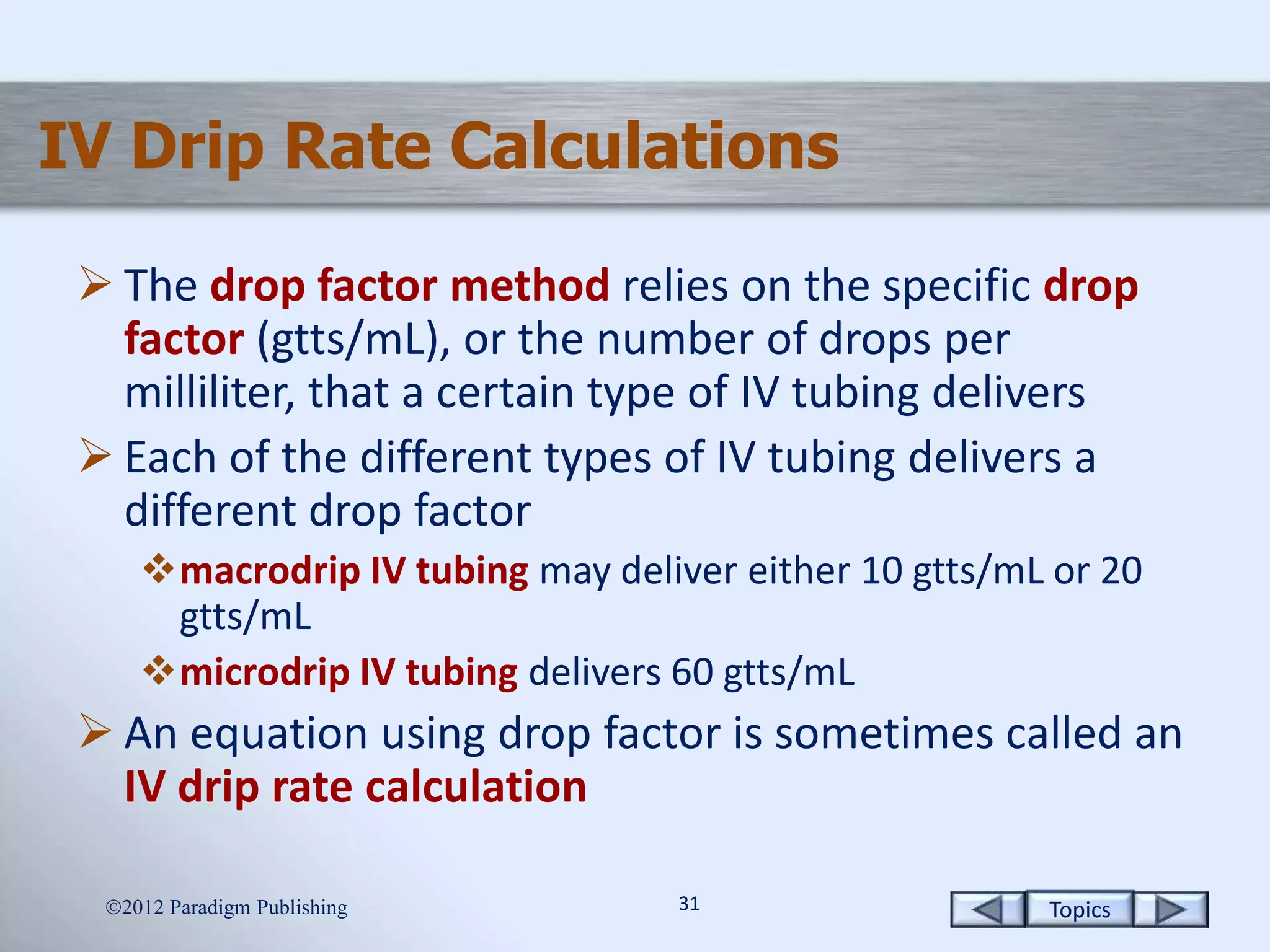 Topics3131
IV Drip Rate Calculations
 The drop factor method relies on the specific drop
factor (gtts/mL), or the number of drops per
milliliter, that a certain type of IV tubing delivers
 Each of the different types of IV tubing delivers a
different drop factor
macrodrip IV tubing may deliver either 10 gtts/mL or 20
gtts/mL
microdrip IV tubing delivers 60 gtts/mL
 An equation using drop factor is sometimes called an
IV drip rate calculation
2012 Paradigm Publishing
 