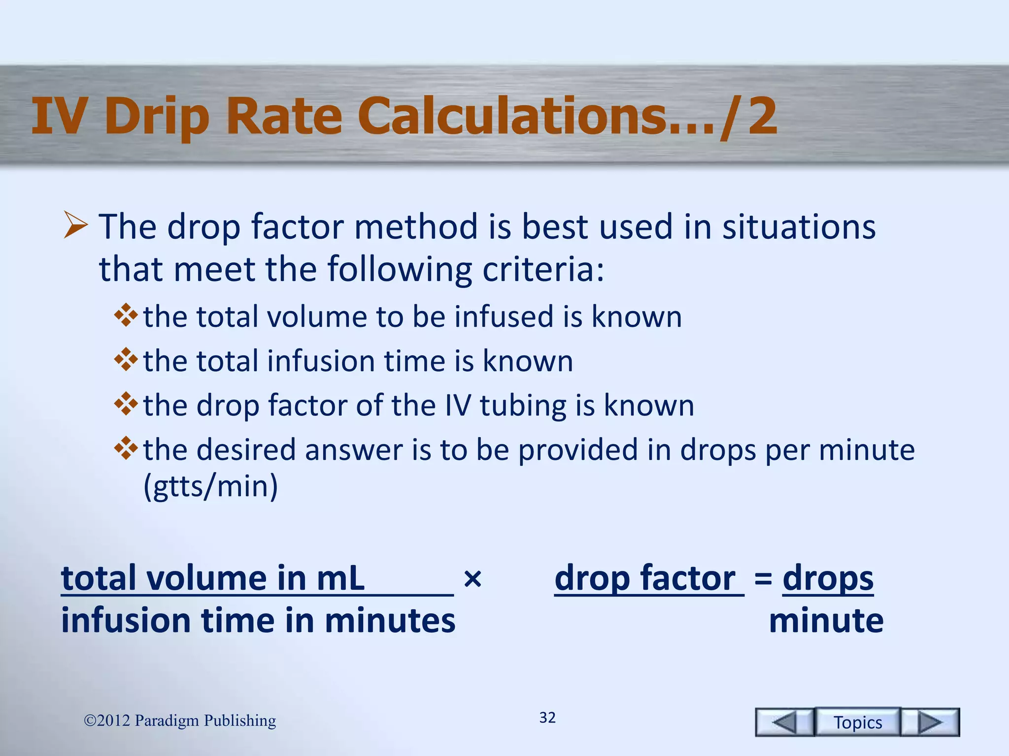Topics3232
IV Drip Rate Calculations…/2
 The drop factor method is best used in situations
that meet the following criteria:
the total volume to be infused is known
the total infusion time is known
the drop factor of the IV tubing is known
the desired answer is to be provided in drops per minute
(gtts/min)
total volume in mL × drop factor = drops
infusion time in minutes minute
2012 Paradigm Publishing
 