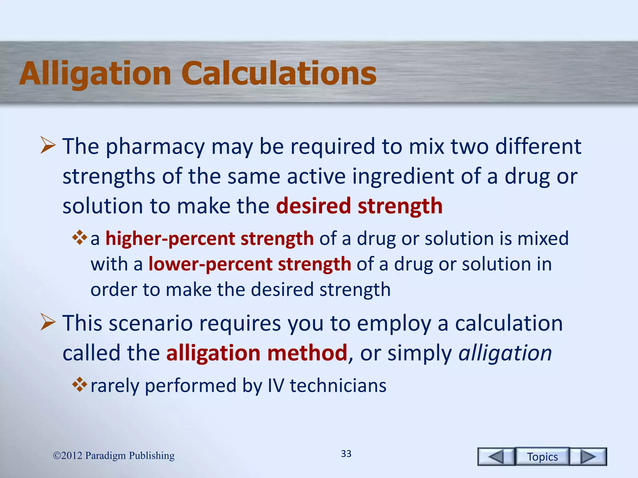 Topics3333
Alligation Calculations
 The pharmacy may be required to mix two different
strengths of the same active ingredient of a drug or
solution to make the desired strength
a higher-percent strength of a drug or solution is mixed
with a lower-percent strength of a drug or solution in
order to make the desired strength
 This scenario requires you to employ a calculation
called the alligation method, or simply alligation
rarely performed by IV technicians
2012 Paradigm Publishing
 