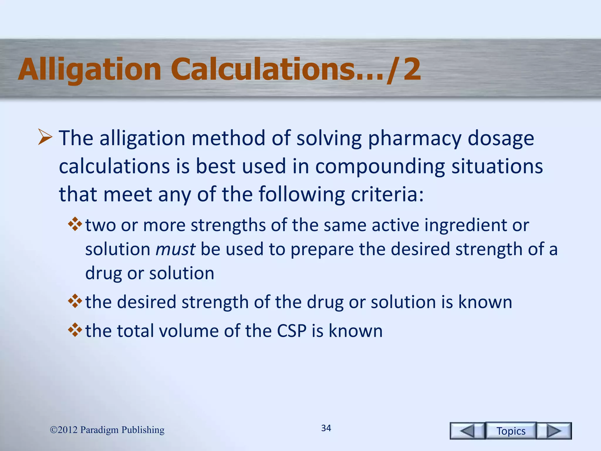 Topics3434
Alligation Calculations…/2
 The alligation method of solving pharmacy dosage
calculations is best used in compounding situations
that meet any of the following criteria:
two or more strengths of the same active ingredient or
solution must be used to prepare the desired strength of a
drug or solution
the desired strength of the drug or solution is known
the total volume of the CSP is known
2012 Paradigm Publishing
 