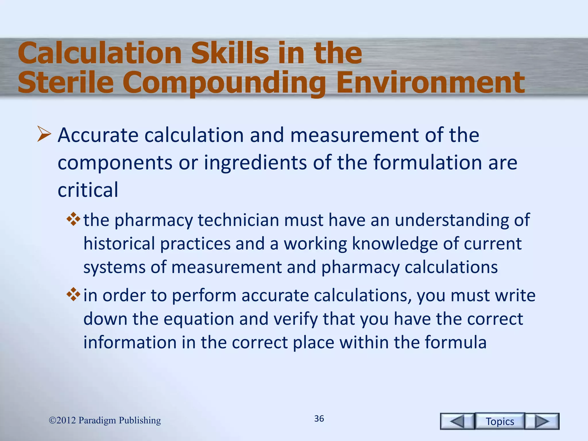 Topics3636
Calculation Skills in the
Sterile Compounding Environment
 Accurate calculation and measurement of the
components or ingredients of the formulation are
critical
the pharmacy technician must have an understanding of
historical practices and a working knowledge of current
systems of measurement and pharmacy calculations
in order to perform accurate calculations, you must write
down the equation and verify that you have the correct
information in the correct place within the formula
2012 Paradigm Publishing
 